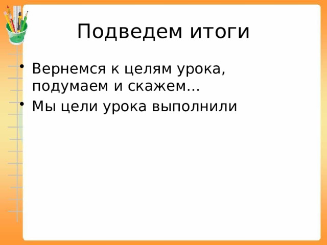 Подведем итоги Вернемся к целям урока, подумаем и скажем… Мы цели урока выполнили 