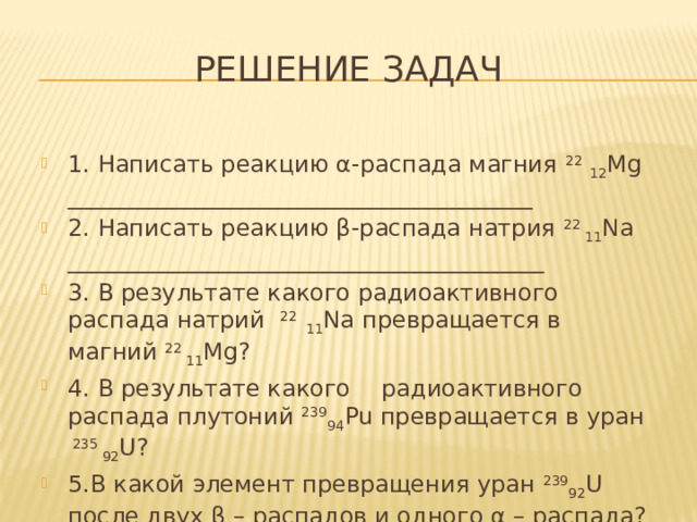Решение задач 1. Написать реакцию α-распада магния 22  12 Mg ________________________________________ 2. Написать реакцию β-распада натрия 22 11 Na _________________________________________ 3. В результате какого радиоактивного распада натрий 22 11 Na превращается в магний 22 11 Mg? 4. В результате какого  радиоактивного распада плутоний 239 94 Pu превращается в уран 235 92 U? 5.В какой элемент превращения уран 239 92 U после двух β – распадов и одного α – распада?   