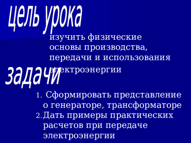 изучить физические основы производства, передачи и использования электроэнергии   Сформировать представление о генераторе, трансформаторе Дать примеры практических расчетов при передаче электроэнергии  