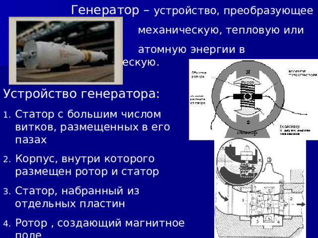 Генератор – устройство, преобразующее    механическую, тепловую или    атомную энергии в электрическую. Устройство генератора: Статор с большим числом витков, размещенных в его пазах Корпус, внутри которого размещен ротор и статор Статор, набранный из отдельных пластин Ротор , создающий магнитное поле 