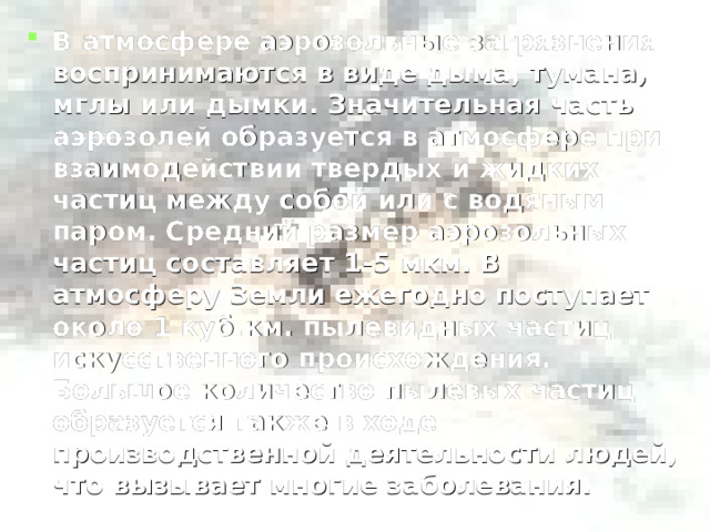 В атмосфере аэрозольные загрязнения воспринимаются в виде дыма, тумана, мглы или дымки. Значительная часть аэрозолей образуется в атмосфере при взаимодействии твердых и жидких частиц между собой или с водяным паром. Средний размер аэрозольных частиц составляет 1-5 мкм. В атмосферу Земли ежегодно поступает около 1 куб.км. пылевидных частиц искусственного происхождения. Большое количество пылевых частиц образуется также в ходе производственной деятельности людей, что вызывает многие заболевания.  