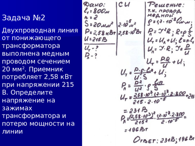 Задача №2 Двухпроводная линия от понижающего трансформатора выполнена медным проводом сечением 20 мм 2 . Приемник потребляет 2,58 кВт при напряжении 215 В. Определите напряжение на зажимах трансформатора и потерю мощности на линии 