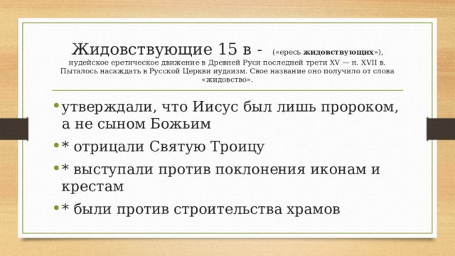 Жидовствующие 15 в -   («ересь  жидовствующих »), иудейское еретическое движение в Древней Руси последней трети XV — н. XVII в. Пыталось насаждать в Русской Церкви иудаизм. Свое название оно получило от слова «жидовство». утверждали, что Иисус был лишь пророком, а не сыном Божьим * отрицали Святую Троицу * выступали против поклонения иконам и крестам * были против строительства храмов 