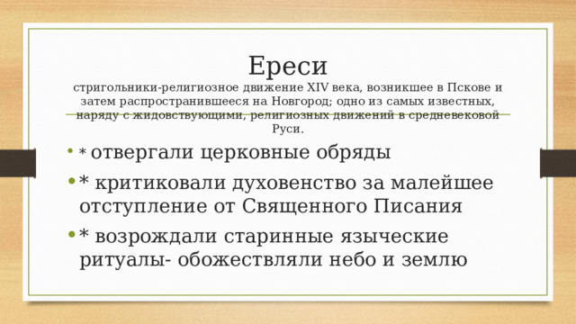 Ереси  стригольники-религиозное движение XIV века, возникшее в Пскове и затем распространившееся на Новгород; одно из самых известных, наряду с жидовствующими, религиозных движений в средневековой Руси. * отвергали церковные обряды * критиковали духовенство за малейшее отступление от Священного Писания * возрождали старинные языческие ритуалы- обожествляли небо и землю 