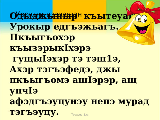  Одыджыныр къытеуагъ,  Урокыр едгъэжьагъ.  Пкъыгъохэр къызэрыкIхэрэ  гущыIэхэр тэ тэш1э,  Ахэр тэгъэфедэ, джы пкъыгъомэ ашIэрэр, ащ упчIэ  афэдгъэуцунэу непэ мурад тэгъэуцу. Урокым изэхэщэн  Трахова З.А. 