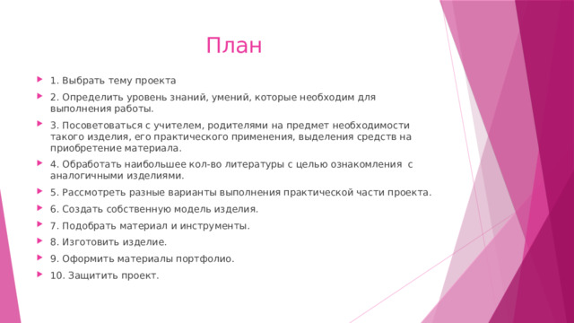 План 1. Выбрать тему проекта 2. Определить уровень знаний, умений, которые необходим для выполнения работы. 3. Посоветоваться с учителем, родителями на предмет необходимости такого изделия, его практического применения, выделения средств на приобретение материала. 4. Обработать наибольшее кол-во литературы с целью ознакомления с аналогичными изделиями. 5. Рассмотреть разные варианты выполнения практической части проекта. 6. Создать собственную модель изделия. 7. Подобрать материал и инструменты. 8. Изготовить изделие. 9. Оформить материалы портфолио. 10. Защитить проект. 