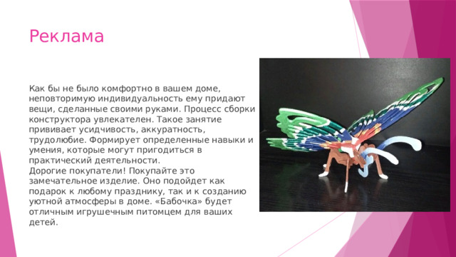 Реклама Как бы не было комфортно в вашем доме, неповторимую индивидуальность ему придают вещи, сделанные своими руками. Процесс сборки конструктора увлекателен. Такое занятие прививает усидчивость, аккуратность, трудолюбие. Формирует определенные навыки и умения, которые могут пригодиться в практический деятельности.  Дорогие покупатели! Покупайте это замечательное изделие. Оно подойдет как подарок к любому празднику, так и к созданию уютной атмосферы в доме. «Бабочка» будет отличным игрушечным питомцем для ваших детей. 