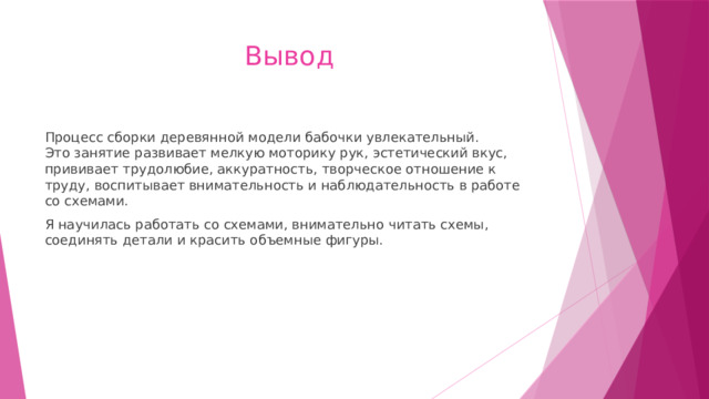 Вывод Процесс сборки деревянной модели бабочки увлекательный.  Это занятие развивает мелкую моторику рук, эстетический вкус, прививает трудолюбие, аккуратность, творческое отношение к труду, воспитывает внимательность и наблюдательность в работе со схемами. Я научилась работать со схемами, внимательно читать схемы, соединять детали и красить объемные фигуры.   