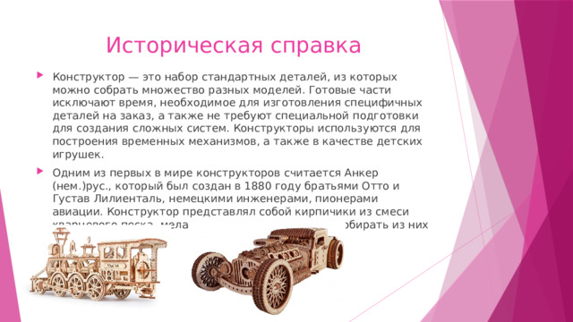 Историческая справка Конструктор — это набор стандартных деталей, из которых можно собрать множество разных моделей. Готовые части исключают время, необходимое для изготовления специфичных деталей на заказ, а также не требуют специальной подготовки для создания сложных систем. Конструкторы используются для построения временных механизмов, а также в качестве детских игрушек. Одним из первых в мире конструкторов считается Анкер (нем.)рус., который был создан в 1880 году братьями Отто и Густав Лилиенталь, немецкими инженерами, пионерами авиации. Конструктор представлял собой кирпичики из смеси кварцевого песка, мела и льняного масла, чтобы собирать из них модели зданий. 