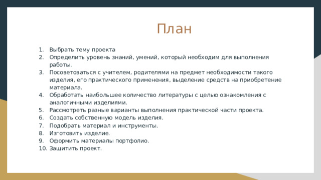  План Выбрать тему проекта Определить уровень знаний, умений, который необходим для выполнения работы. Посоветоваться с учителем, родителями на предмет необходимости такого изделия, его практического применения, выделение средств на приобретение материала. Обработать наибольшее количество литературы с целью ознакомления с аналогичными изделиями. Рассмотреть разные варианты выполнения практической части проекта. Создать собственную модель изделия. Подобрать материал и инструменты. Изготовить изделие. Оформить материалы портфолио. Защитить проект. 