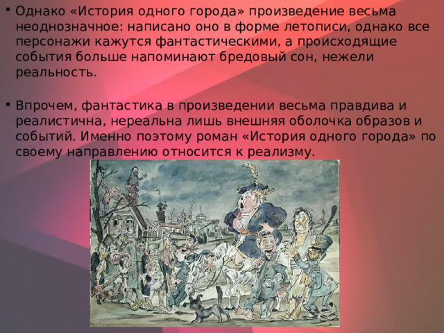 Однако «История одного города» произведение весьма неоднозначное: написано оно в форме летописи, однако все персонажи кажутся фантастическими, а происходящие события больше напоминают бредовый сон, нежели реальность.   Впрочем, фантастика в произведении весьма правдива и реалистична, нереальна лишь внешняя оболочка образов и событий. Именно поэтому роман «История одного города» по своему направлению относится к реализму.    