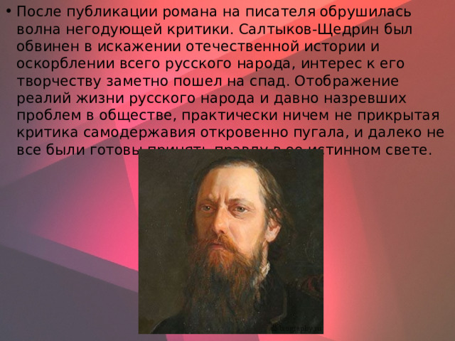 После публикации романа на писателя обрушилась волна негодующей критики. Салтыков-Щедрин был обвинен в искажении отечественной истории и оскорблении всего русского народа, интерес к его творчеству заметно пошел на спад. Отображение реалий жизни русского народа и давно назревших проблем в обществе, практически ничем не прикрытая критика самодержавия откровенно пугала, и далеко не все были готовы принять правду в ее истинном свете.    