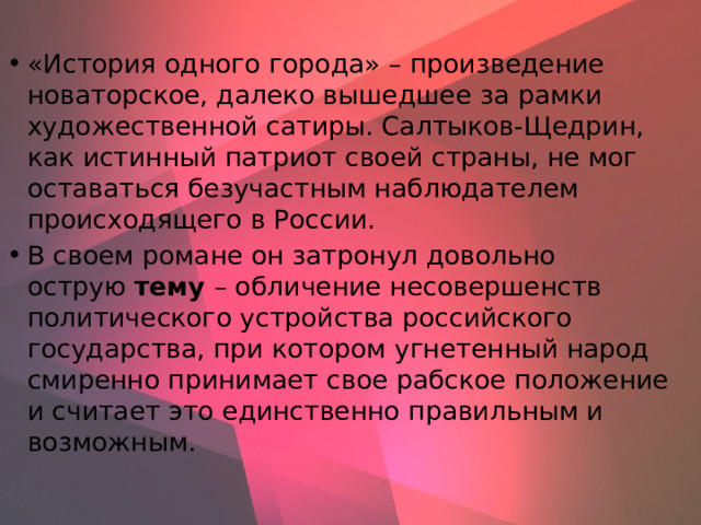 «История одного города» – произведение новаторское, далеко вышедшее за рамки художественной сатиры. Салтыков-Щедрин, как истинный патриот своей страны, не мог оставаться безучастным наблюдателем происходящего в России. В своем романе он затронул довольно острую  тему  – обличение несовершенств политического устройства российского государства, при котором угнетенный народ смиренно принимает свое рабское положение и считает это единственно правильным и возможным. 