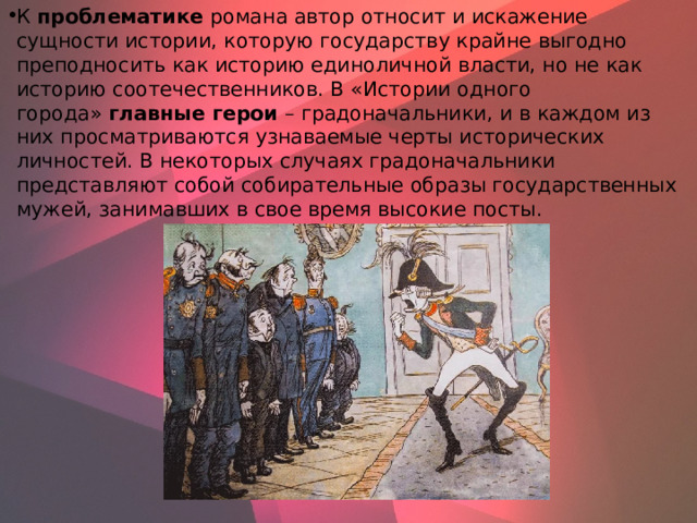 К  проблематике  романа автор относит и искажение сущности истории, которую государству крайне выгодно преподносить как историю единоличной власти, но не как историю соотечественников. В «Истории одного города»  главные герои  – градоначальники, и в каждом из них просматриваются узнаваемые черты исторических личностей. В некоторых случаях градоначальники представляют собой собирательные образы государственных мужей, занимавших в свое время высокие посты.    