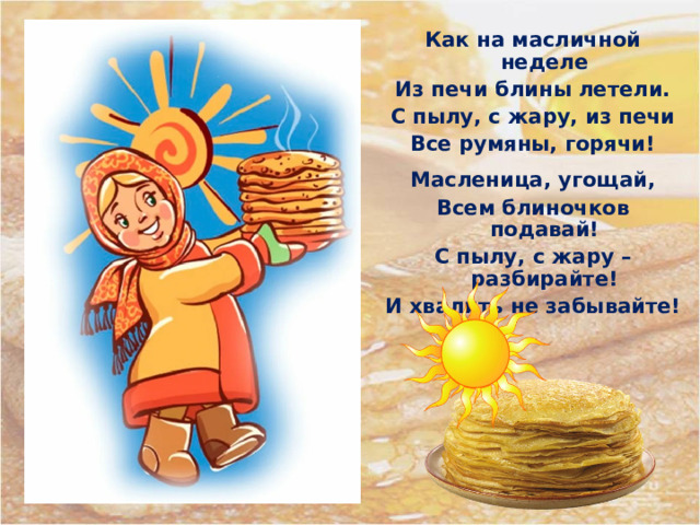 Как на масличной неделе Из печи блины летели. С пылу, с жару, из печи Все румяны, горячи!  Масленица, угощай, Всем блиночков подавай! С пылу, с жару – разбирайте! И хвалить не забывайте! 