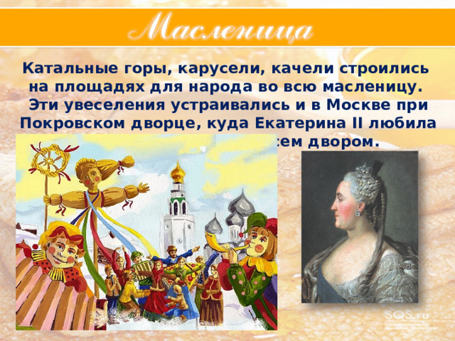 Катальные горы, карусели, качели строились на площадях для народа во всю масленицу. Эти увеселения устраивались и в Москве при Покровском дворце, куда Екатерина II любила ездить и веселиться всем двором. 