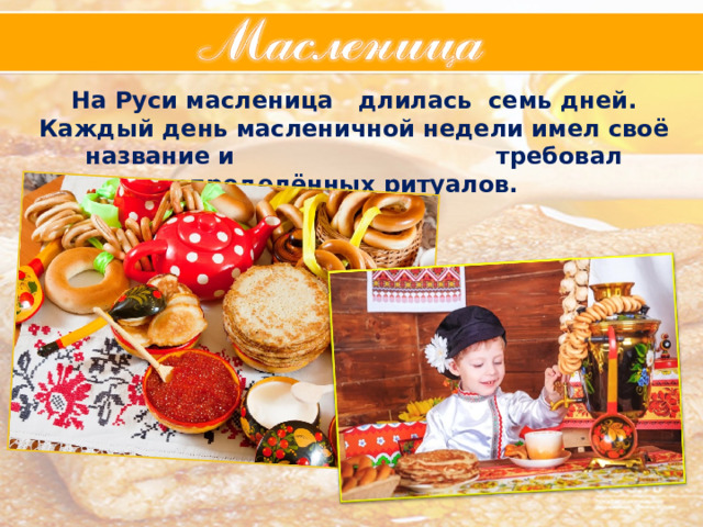 На Руси масленица длилась семь дней. Каждый день масленичной недели имел своё название и требовал определённых ритуалов. 