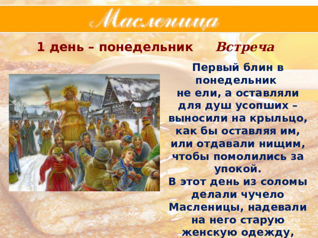 1 день – понедельник Встреча Первый блин в понедельник не ели, а оставляли для душ усопших – выносили на крыльцо, как бы оставляя им, или отдавали нищим, чтобы помолились за упокой. В этот день из соломы делали чучело Масленицы, надевали на него старую женскую одежду, насаживали на шест , катались с ним, а затем ставили его на горку. 