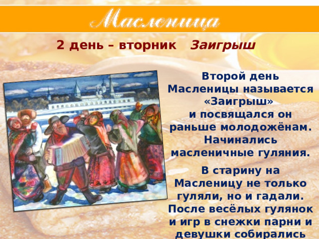 2 день – вторник Заигрыш Второй день Масленицы называется «Заигрыш» и посвящался он раньше молодожёнам. Начинались масленичные гуляния.  В старину на Масленицу не только гуляли, но и гадали. После весёлых гулянок и игр в снежки парни и девушки собирались вместе  за общим столом. 