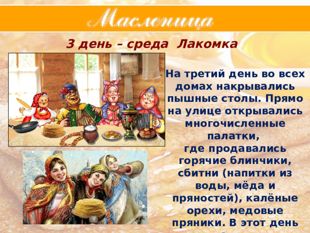3 день – среда Лакомка На третий день во всех домах накрывались пышные столы. Прямо на улице открывались многочисленные палатки, где продавались горячие блинчики, сбитни (напитки из воды, мёда и пряностей), калёные орехи, медовые пряники. В этот день зять (муж дочери) приходил к «теще на блины » 