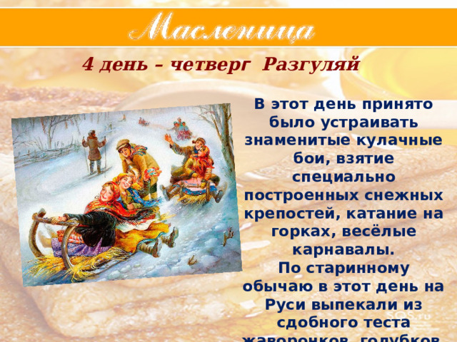 4 день – четвер г Разгуляй В этот день принято было устраивать знаменитые кулачные бои, взятие специально построенных снежных крепостей, катание на горках, весёлые карнавалы. По старинному обычаю в этот день на Руси выпекали из сдобного теста жаворонков, голубков, ласточек – предвестников Весны. 