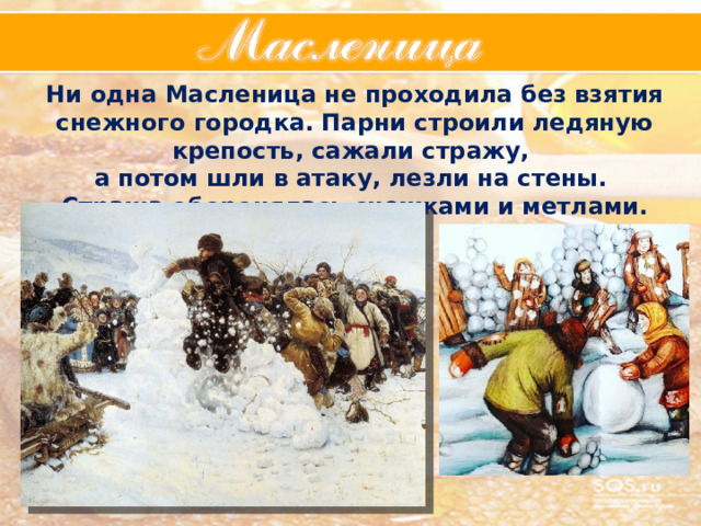 Ни одна Масленица не проходила без взятия снежного городка. Парни строили ледяную крепость, сажали стражу, а потом шли в атаку, лезли на стены. Стража оборонялась снежками и метлами. 