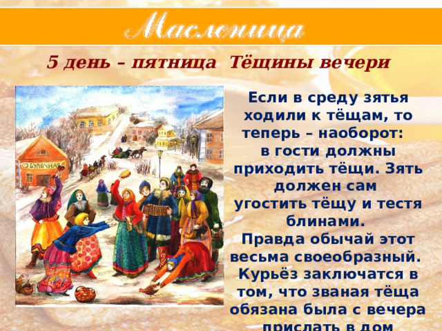5 день – пятница  Тёщины вечери Если в среду зятья ходили к тёщам, то теперь – наоборот: в гости должны приходить тёщи. Зять должен сам угостить тёщу и тестя блинами. Правда обычай этот весьма своеобразный. Курьёз заключатся в том, что званая тёща обязана была с вечера прислать в дом молодым всё для выпечки блинов. 