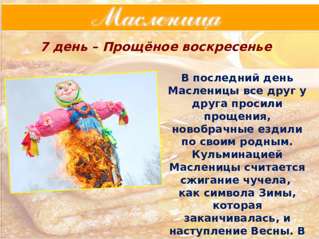 7 день – Прощёное воскресенье В последний день Масленицы все друг у друга просили прощения, новобрачные ездили по своим родным. Кульминацией Масленицы считается сжигание чучела, как символа Зимы, которая заканчивалась, и наступление Весны. В этот день поминают умерших, ходят на кладбище, там оставляют блины. 