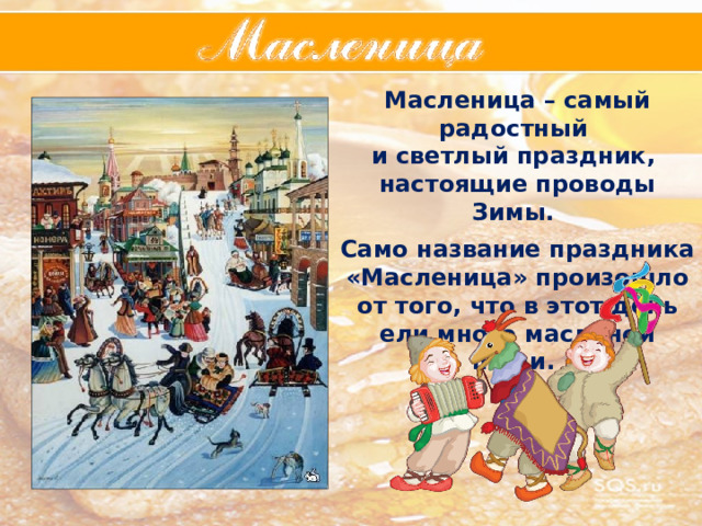 Масленица – самый радостный и светлый праздник, настоящие проводы Зимы.  Само название праздника «Масленица» произошло от того, что в этот день ели много масленой пищи. 