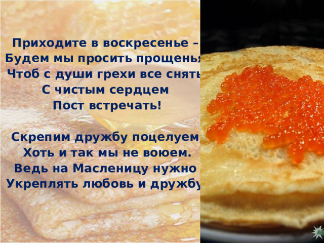 Приходите в воскресенье – Будем мы просить прощенья, Чтоб с души грехи все снять, С чистым сердцем Пост встречать!  Скрепим дружбу поцелуем, Хоть и так мы не воюем. Ведь на Масленицу нужно Укреплять любовь и дружбу! 