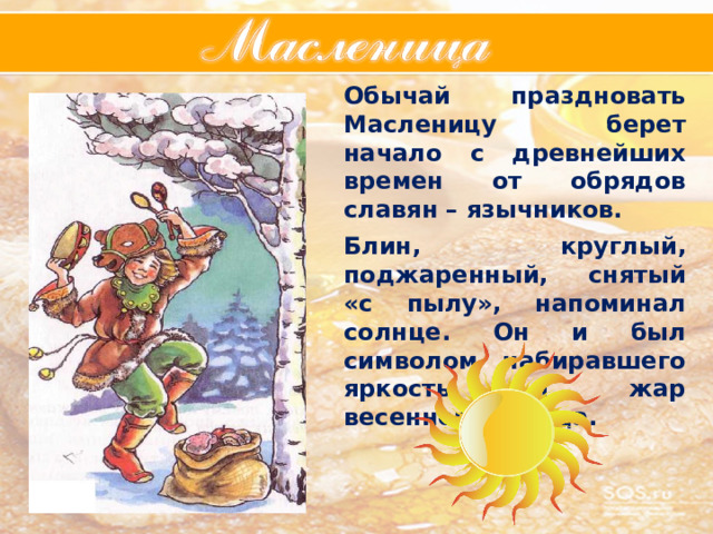 Обычай праздновать Масленицу берет начало с древнейших времен от обрядов славян – язычников.  Блин, круглый, поджаренный, снятый «с пылу», напоминал солнце. Он и был символом набиравшего яркость и жар весеннего солнца. Обычай праздновать Масленицу берет начало с древнейших времен от обрядов славян – язычников.  Блин, круглый, поджаренный, снятый «с пылу», напоминал солнце. Он и был символом набиравшего яркость и жар весеннего солнца. 