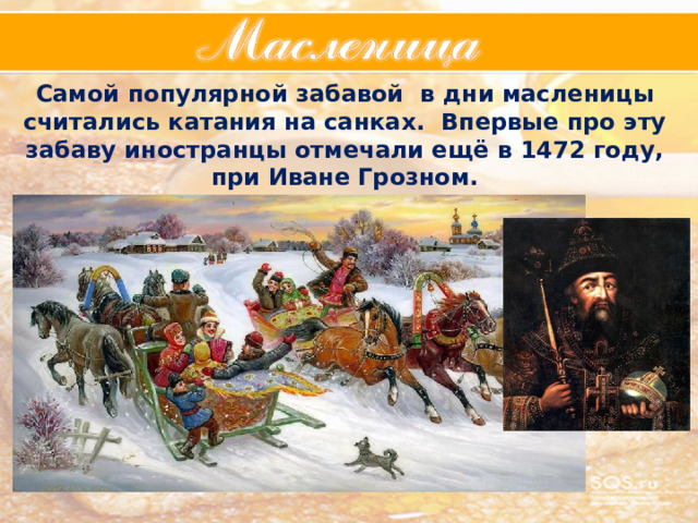 Самой популярной забавой в дни масленицы считались катания на санках. Впервые про эту забаву иностранцы отмечали ещё в 1472 году, при Иване Грозном. 