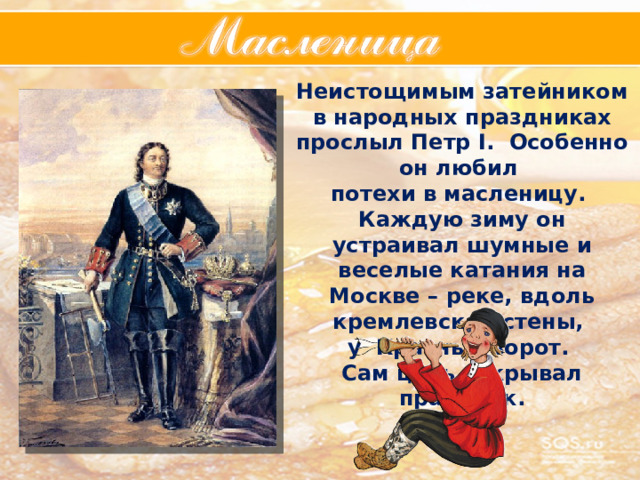 Неистощимым затейником в народных праздниках прослыл Петр I. Особенно он любил потехи в масленицу. Каждую зиму он устраивал шумные и веселые катания на Москве – реке, вдоль кремлевской стены, у Красных ворот. Сам царь открывал праздник. 