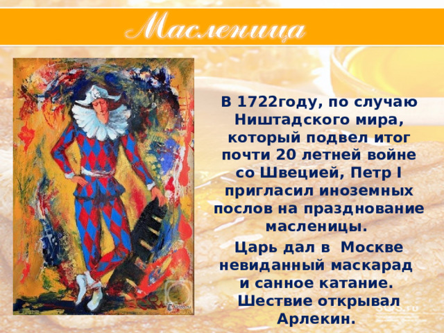 В 1722году, по случаю Ништадского мира, который подвел итог почти 20 летней войне со Швецией, Петр I пригласил иноземных послов на празднование масленицы.  Царь дал в Москве невиданный маскарад и санное катание. Шествие открывал Арлекин. 