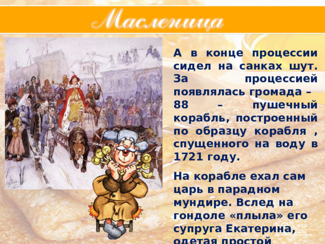 А в конце процессии сидел на санках шут. За процессией появлялась громада – 88 – пушечный корабль, построенный по образцу корабля , спущенного на воду в 1721 году.  На корабле ехал сам царь в парадном мундире. Вслед на гондоле «плыла» его супруга Екатерина, одетая простой крестьянкой.   