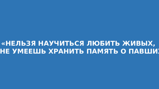 «НЕЛЬЗЯ НАУЧИТЬСЯ ЛЮБИТЬ ЖИВЫХ, ЕСЛИ НЕ УМЕЕШЬ ХРАНИТЬ ПАМЯТЬ О ПАВШИХ . . .» 