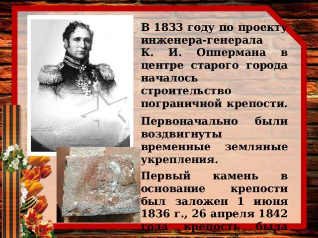 В 1833 году по проекту инженера-генерала К. И. Оппермана в центре старого города началось строительство пограничной крепости.  Первоначально были воздвигнуты временные земляные укрепления.  Первый камень в основание крепости был заложен 1 июня 1836 г., 26 апреля 1842 года крепость была введена в строй. 