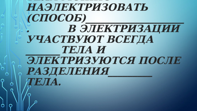 Тела можно наэлектризовать (способ)____________________. В электризации участвуют всегда _______тела и электризуются после разделения_________ тела.   
