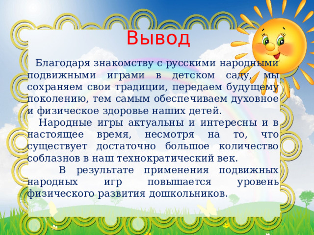 Вывод  Благодаря знакомству с русскими народными подвижными играми в детском саду, мы сохраняем свои традиции, передаем будущему поколению, тем самым обеспечиваем духовное и физическое здоровье наших детей.  Народные игры актуальны и интересны и в настоящее время, несмотря на то, что существует достаточно большое количество соблазнов в наш технократический век.  В результате применения подвижных народных игр повышается уровень физического развития дошкольников. 