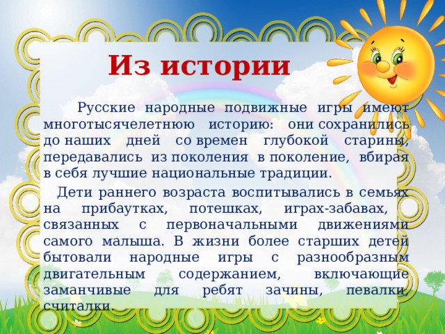  Из истории   Русские народные подвижные игры имеют многотысячелетнюю историю: они сохранились до наших дней со времен глубокой старины, передавались из поколения в поколение, вбирая в себя лучшие национальные традиции.  Дети раннего возраста воспитывались в семьях на прибаутках, потешках, играх-забавах, связанных с первоначальными движениями самого малыша. В жизни более старших детей бытовали народные игры с разнообразным двигательным содержанием, включающие заманчивые для ребят зачины, певалки, считалки. 