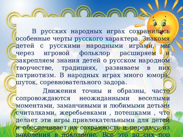   В русских народных играх сохранились особенные черты русского характера. Знакомя детей с русскими народными играми, мы через игровой фольклор расширяем и закрепляем знания детей о русском народном творчестве, традициях, развиваем в них патриотизм. В народных играх много юмора, шуток, соревновательного задора.  Движения точны и образны, часто сопровождаются неожиданными веселыми моментами, заманчивыми и любимыми детьми считалками, жеребьевками , потешками , что делает эти игры привлекательными для детей и обеспечивает их сохранность и передачу из поколения в поколение. Все это до сих пор сохраняет свою художественную прелесть и воспитательное значение . 