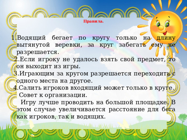  Правила.   1.Водящий бегает по кругу только на длину вытянутой веревки, за круг забегать ему не разрешается.  2.Если игроку не удалось взять свой предмет, то он выходит из игры.  3.Играющим за кругом разрешается переходить с одного места на другое.  4.Салить игроков входящий может только в круге.  Совет к организации.  Игру лучше проводить на большой площадке. В этом случае увеличивается расстояние для бега как игроков, так и водящих. 