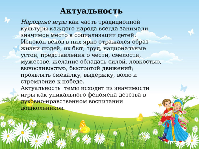 Актуальность Народные игры как часть традиционной культуры каждого народа всегда занимали значимое место в социализации детей. Испокон веков в них ярко отражался образ жизни людей, их быт, труд, национальные устои, представления о чести, смелости, мужестве, желание обладать силой, ловкостью, выносливостью, быстротой движений; проявлять смекалку, выдержку, волю и стремление к победе. Актуальность темы исходит из значимости игры как уникального феномена детства в духовно-нравственном воспитании дошкольников. 