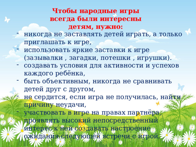 Чтобы народные игры всегда были интересны детям, нужно: никогда не заставлять детей играть, а только приглашать к игре, использовать яркие заставки к игре (зазывалки , загадки, потешки , игрушки). создавать условия для активности и успехов каждого ребёнка, быть объективным, никогда не сравнивать детей друг с другом, не сердится, если игра не получилась, найти причину неудачи, участвовать в игре на правах партнёра, проявлять высокий непосредственный интерес к ней создавать настроение ожидания следующей встречи с игрой. 