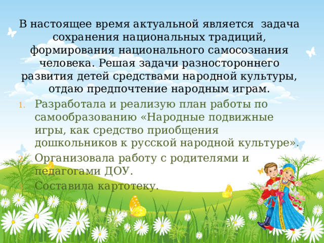 В настоящее время актуальной является задача сохранения национальных традиций, формирования национального самосознания человека. Решая задачи разностороннего развития детей средствами народной культуры, отдаю предпочтение народным играм. Разработала и реализую план работы по самообразованию «Народные подвижные игры, как средство приобщения дошкольников к русской народной культуре». Организовала работу с родителями и педагогами ДОУ. Составила картотеку. 