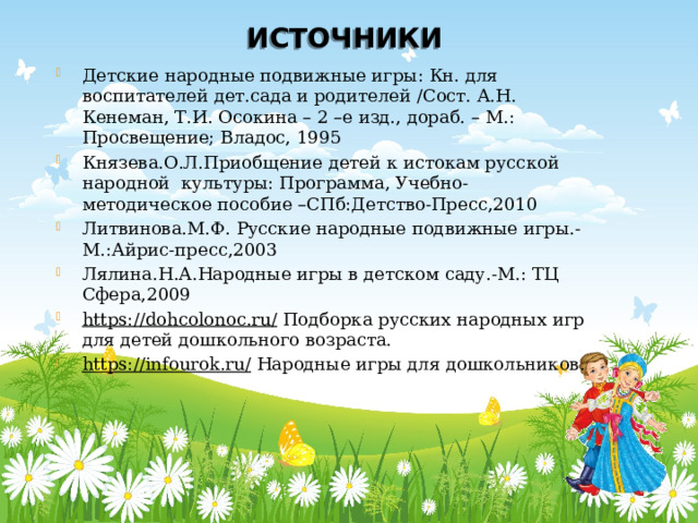 ИСТОЧНИКИ Детские народные подвижные игры: Кн. для воспитателей дет.сада и родителей /Сост. А.Н. Кенеман, Т.И. Осокина – 2 –е изд., дораб. – М.: Просвещение; Владос, 1995 Князева.О.Л.Приобщение детей к истокам русской народной культуры: Программа, Учебно-методическое пособие –СПб:Детство-Пресс,2010 Литвинова.М.Ф. Русские народные подвижные игры.-М.:Айрис-пресс,2003 Лялина.Н.А.Народные игры в детском саду.-М.: ТЦ Сфера,2009 https://dohcolonoc.ru/ Подборка русских народных игр для детей дошкольного возраста. https://infourok.ru/  Народные игры для дошкольников. 