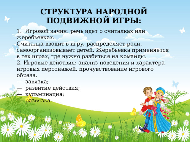 СТРУКТУРА НАРОДНОЙ ПОДВИЖНОЙ ИГРЫ: 1.  Игровой зачин: речь идет о считалках или жеребьевках. Считалка вводит в игру, распределяет роли, самоорганизовывает детей. Жеребьевка применяется в тех играх, где нужно разбиться на команды. 2. Игровые действия: анализ поведения и характера игровых персонажей, прочувствование игрового образа. —  завязка; —  развитие действия; —  кульминация; —  развязка. 