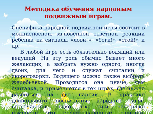 Методика обучения народным подвижным играм.   Специфика народной подвижной игры состоит в молниеносной, мгновенной ответной реакции ребенка на сигналы «лови!», «беги!» «стой!» и др.  В любой игре есть обязательно водящий или ведущий. На эту роль обычно бывает много желающих, а выбрать нужно одного, иногда двоих, для чего и служат считалки и скороговорки. Водящего можно также выбрать жеребьевкой. Проводится она иначе, чем считалка, и применяется в тех играх, где нужно разбиться на две партии. В практике дошкольного воспитания народные игры встречаются редко т.к. они настолько изменены, что теряют народные традиции. (отсутствие зачинов, закличек…) 
