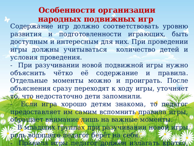 Особенности организации народных подвижных игр   Содержание игр должно соответствовать уровню развития и подготовленности играющих, быть доступным и интересным для них. При проведении игры должны учитываться количество детей и условия проведения. - При разучивании новой подвижной игры нужно объяснить чётко её содержание и правила. Отдельные моменты можно и проиграть. После объяснения сразу переходят к ходу игры, уточняет то, что недостаточно дети запомнили. - Если игра хорошо детям знакома, то педагог предоставляет им самим вспомнить правила игры, обращает внимание лишь на важные моменты. - В младших группах при разучивании новой игры роль водящего педагог берёт на себя. - Правила игры педагог должен излагать кратко, ясно, так как дети стремятся начать быстрее играть. 