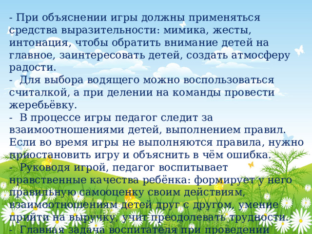 - При объяснении игры должны применяться средства выразительности: мимика, жесты, интонация, чтобы обратить внимание детей на главное, заинтересовать детей, создать атмосферу радости. - Для выбора водящего можно воспользоваться считалкой, а при делении на команды провести жеребьёвку. - В процессе игры педагог следит за взаимоотношениями детей, выполнением правил. Если во время игры не выполняются правила, нужно приостановить игру и объяснить в чём ошибка. - Руководя игрой, педагог воспитывает нравственные качества ребёнка: формирует у него правильную самооценку своим действиям, взаимоотношениям детей друг с другом, умение прийти на выручку, учит преодолевать трудности. - Главная задача воспитателя при проведении народных игр научить детей играть активно и самостоятельно. 